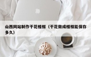 红河山西网站制作干花相框（干花做成相框能保存多久）